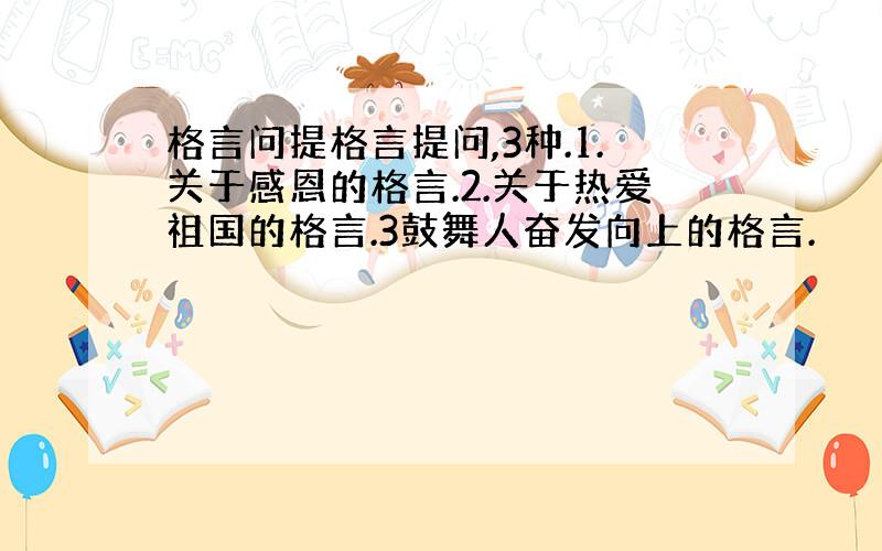 格言问提格言提问,3种.1.关于感恩的格言.2.关于热爱祖国的格言.3鼓舞人奋发向上的格言.