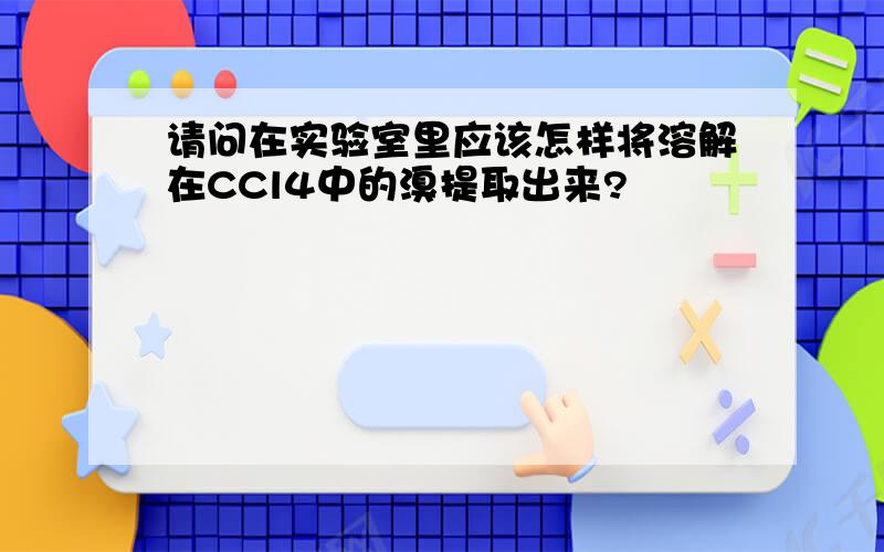 请问在实验室里应该怎样将溶解在CCl4中的溴提取出来?