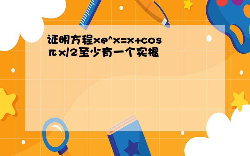 证明方程xe^x=x+cosπx/2至少有一个实根