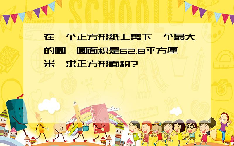 在一个正方形纸上剪下一个最大的圆,圆面积是62.8平方厘米,求正方形面积?