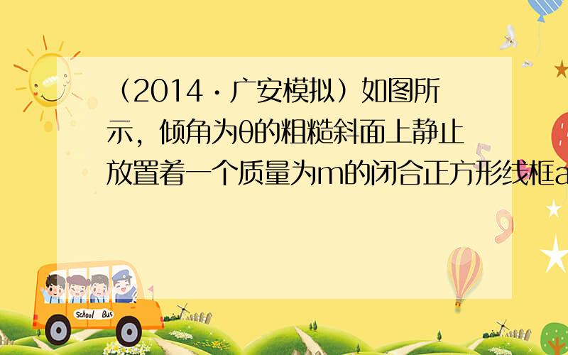 （2014•广安模拟）如图所示，倾角为θ的粗糙斜面上静止放置着一个质量为m的闭合正方形线框abcd，它与斜面间动摩擦因数