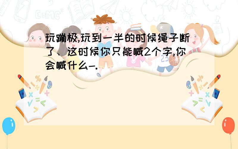 玩蹦极,玩到一半的时候绳子断了、这时候你只能喊2个字,你会喊什么-.