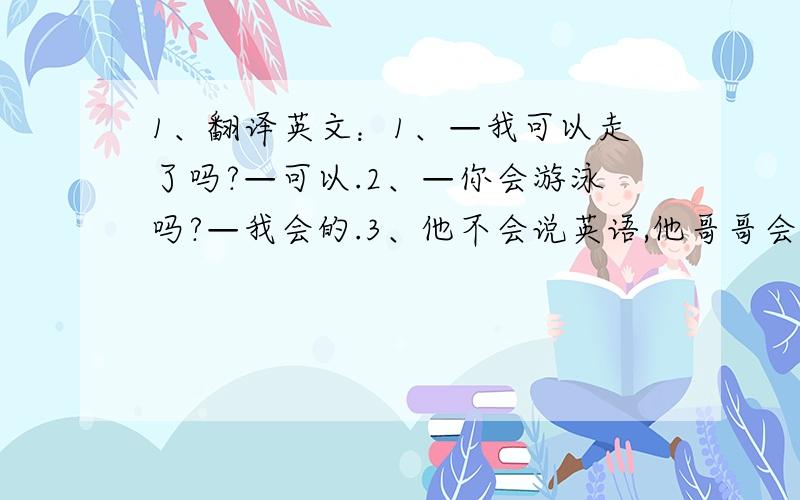 1、翻译英文：1、—我可以走了吗?—可以.2、—你会游泳吗?—我会的.3、他不会说英语,他哥哥会.4、我