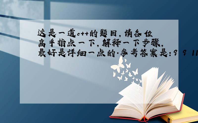 这是一道c++的题目,请各位高手指点一下,解释一下步骤,最好是详细一点的.参考答案是：9 9 11