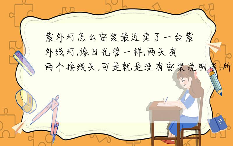 紫外灯怎么安装最近卖了一台紫外线灯,像日光管一样,两头有两个接线头,可是就是没有安装说明书,所以不知道怎么安装.请大虾帮