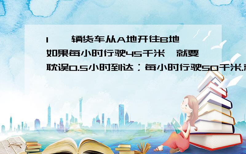 1、一辆货车从A地开往B地,如果每小时行驶45千米,就要耽误0.5小时到达；每小时行驶50千米.就可提前0.5小时到达,