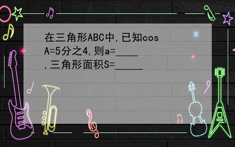 在三角形ABC中,已知cosA=5分之4,则a=____,三角形面积S=_____