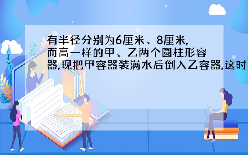 有半径分别为6厘米、8厘米,而高一样的甲、乙两个圆柱形容器,现把甲容器装满水后倒入乙容器,这时乙中水的深度比容器高的2/