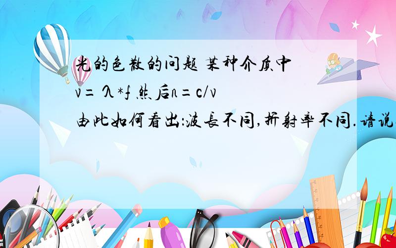 光的色散的问题 某种介质中 v=λ*f 然后n=c/v 由此如何看出：波长不同,折射率不同.请说仔细点.