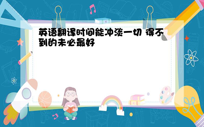 英语翻译时间能冲淡一切 得不到的未必最好