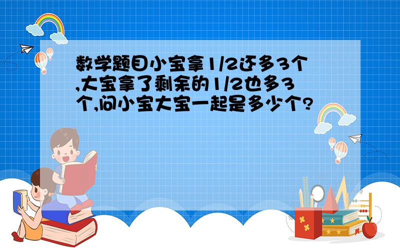 数学题目小宝拿1/2还多3个,大宝拿了剩余的1/2也多3个,问小宝大宝一起是多少个?