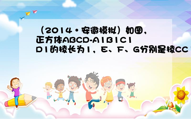 （2014•安徽模拟）如图，正方体ABCD-A1B1C1D1的棱长为1，E、F、G分别是棱CC1、BB1、B1C1的中点