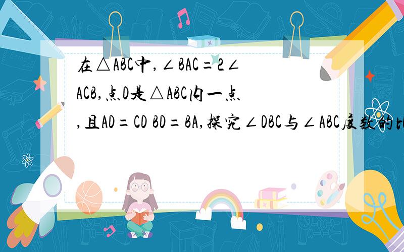 在△ABC中,∠BAC=2∠ACB,点D是△ABC内一点,且AD=CD BD=BA,探究∠DBC与∠ABC度数的比值.