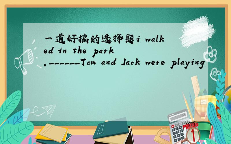 一道好搞的选择题i walked in the park,______Tom and Jack were playing