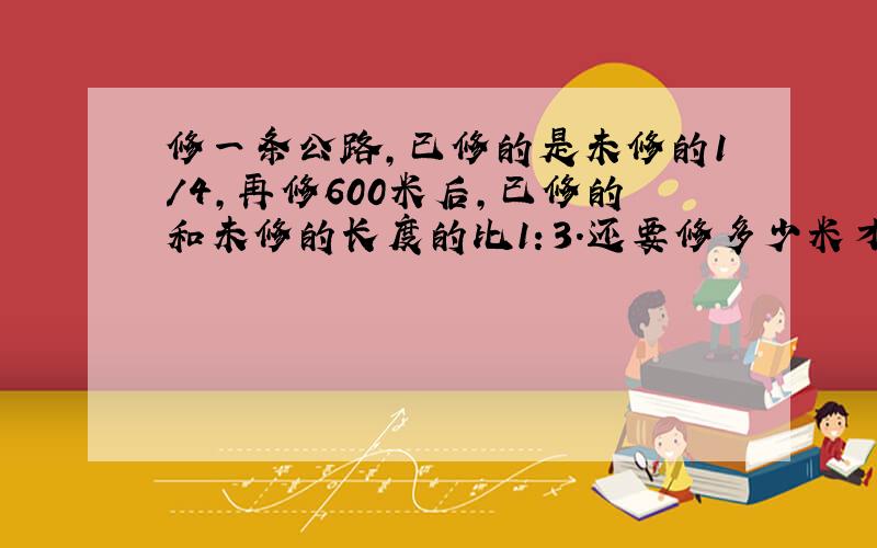 修一条公路,已修的是未修的1/4,再修600米后,已修的和未修的长度的比1：3.还要修多少米才能完成任务?