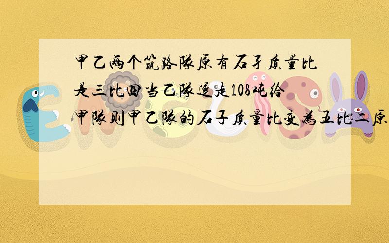 甲乙两个筑路队原有石孑质量比是三比四当乙队运走108吨给甲队则甲乙队的石子质量比变为五比二原来有多少