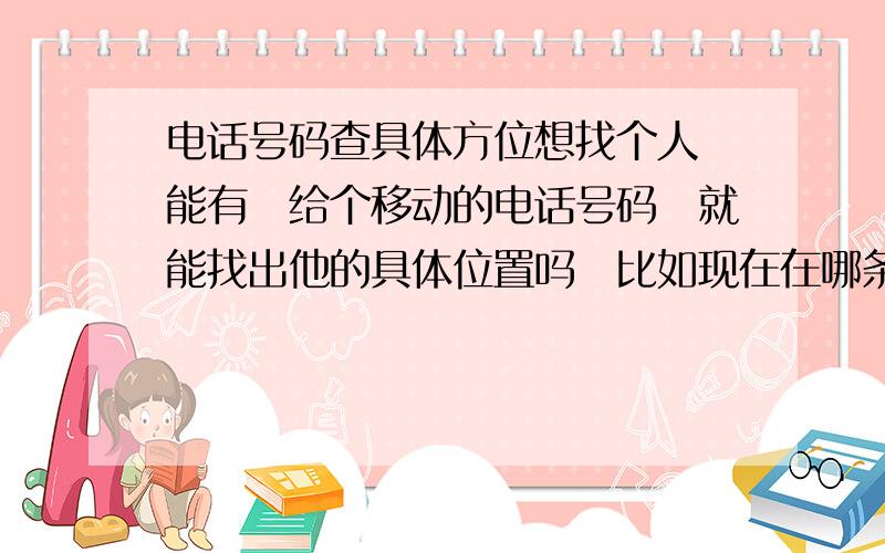 电话号码查具体方位想找个人　能有　给个移动的电话号码　就能找出他的具体位置吗　比如现在在哪条街,哪个小区