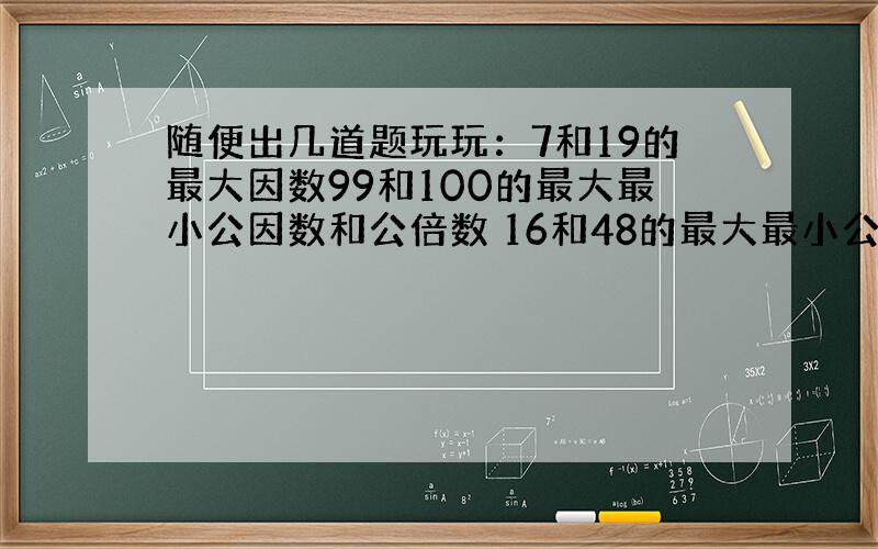 随便出几道题玩玩：7和19的最大因数99和100的最大最小公因数和公倍数 16和48的最大最小公倍数公因数