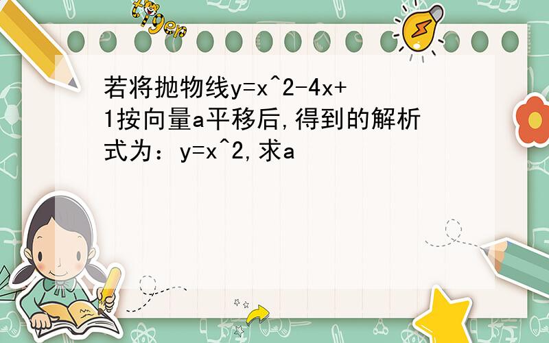 若将抛物线y=x^2-4x+1按向量a平移后,得到的解析式为：y=x^2,求a