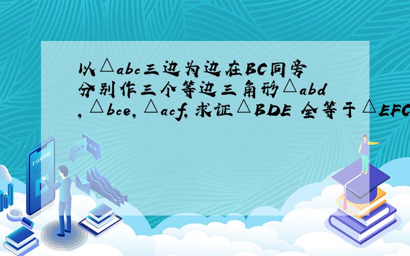 以△abc三边为边在BC同旁分别作三个等边三角形△abd,△bce,△acf,求证△BDE 全等于△EFC