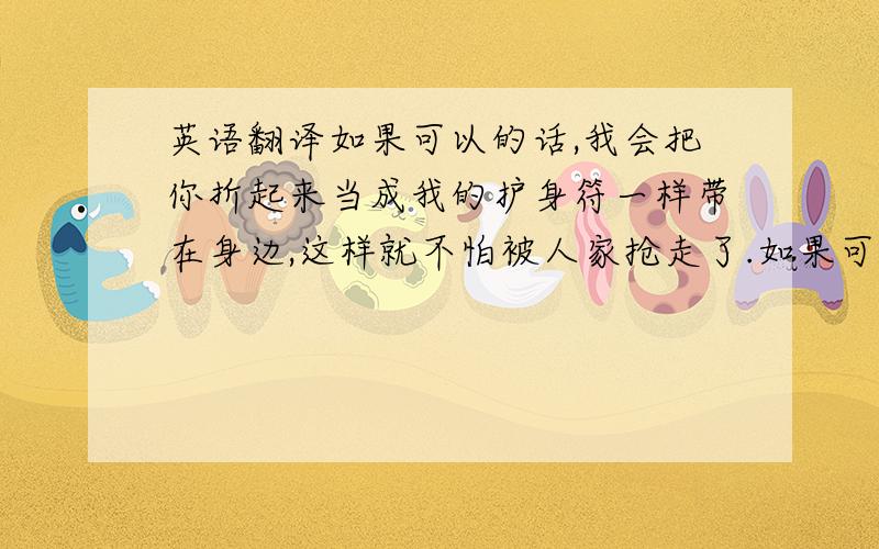 英语翻译如果可以的话,我会把你折起来当成我的护身符一样带在身边,这样就不怕被人家抢走了.如果可以的话,我想把我的幸福统统