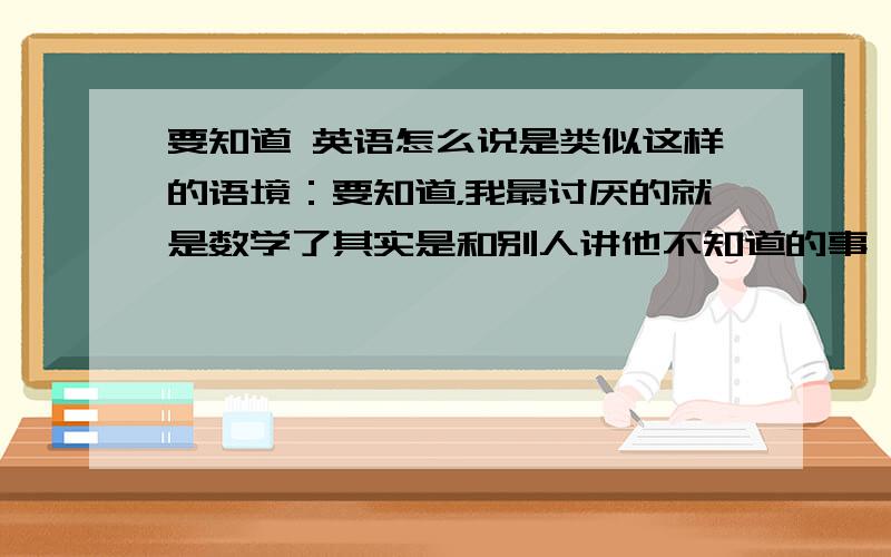 要知道 英语怎么说是类似这样的语境：要知道，我最讨厌的就是数学了其实是和别人讲他不知道的事