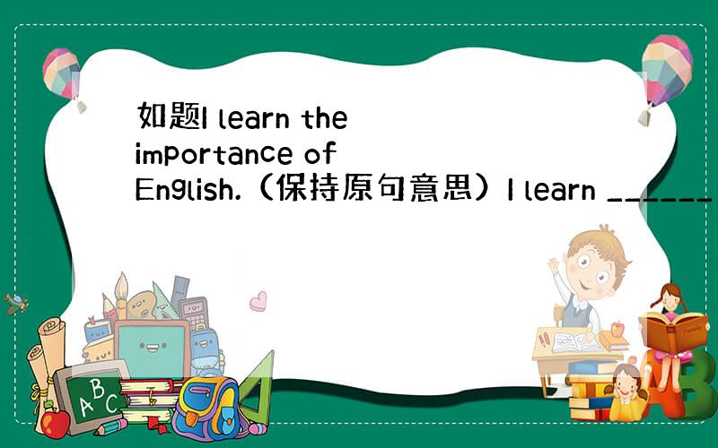 如题I learn the importance of English.（保持原句意思）I learn ______ _