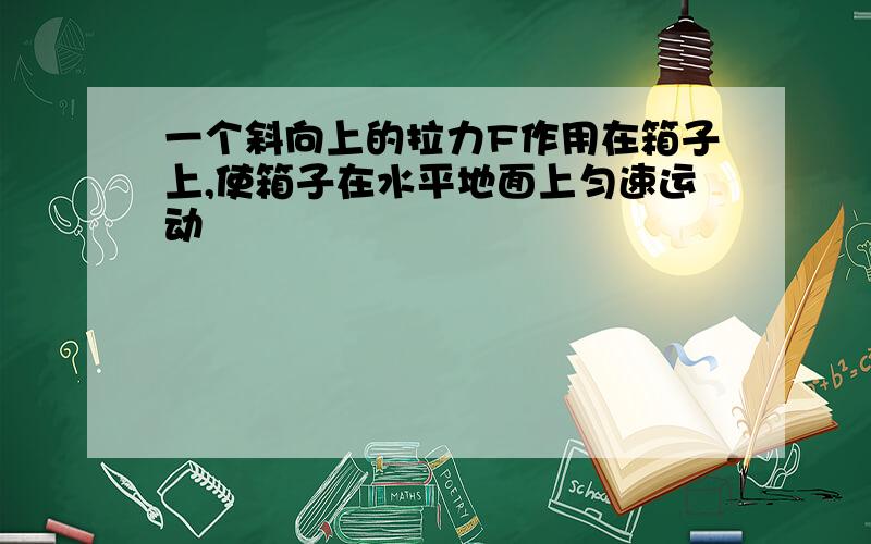 一个斜向上的拉力F作用在箱子上,使箱子在水平地面上匀速运动