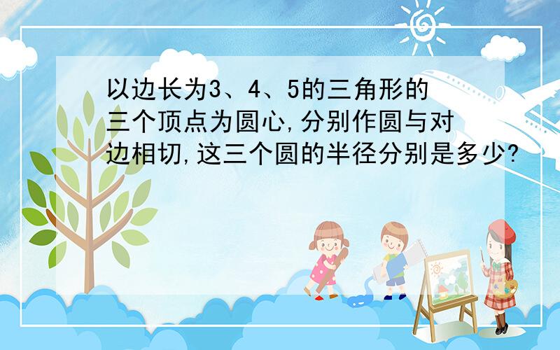 以边长为3、4、5的三角形的三个顶点为圆心,分别作圆与对边相切,这三个圆的半径分别是多少?