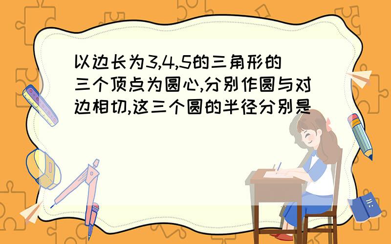 以边长为3,4,5的三角形的三个顶点为圆心,分别作圆与对边相切,这三个圆的半径分别是