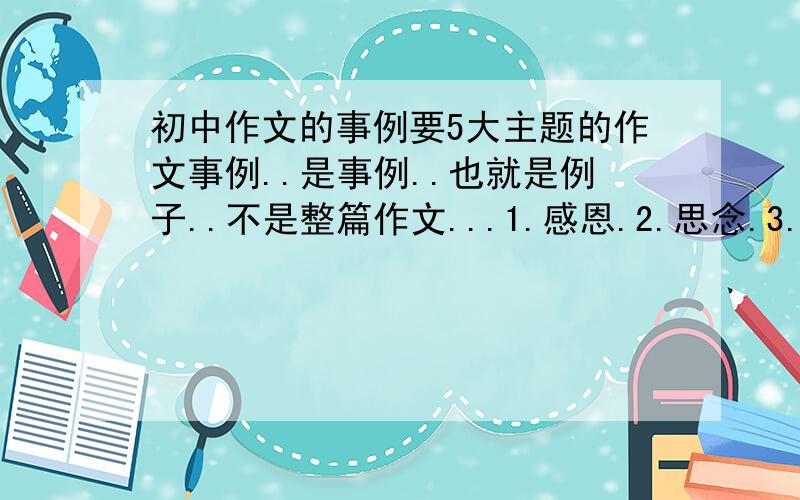 初中作文的事例要5大主题的作文事例..是事例..也就是例子..不是整篇作文...1.感恩.2.思念.3.爱心.4.善良.