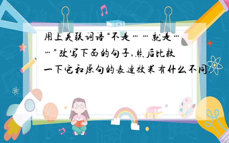 用上关联词语“不是……就是……”改写下面的句子,然后比较一下它和原句的表达效果有什么不同.