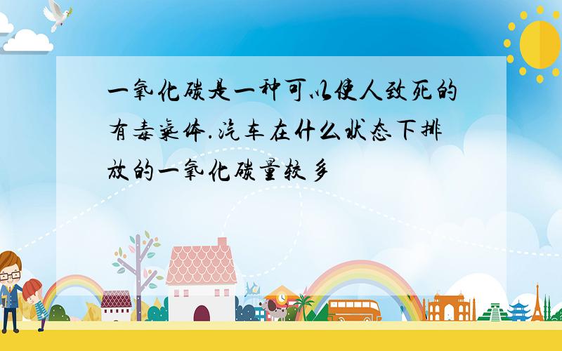 一氧化碳是一种可以使人致死的有毒气体.汽车在什么状态下排放的一氧化碳量较多