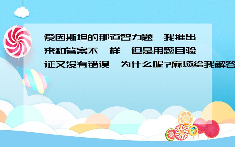 爱因斯坦的那道智力题,我推出来和答案不一样,但是用题目验证又没有错误,为什么呢?麻烦给我解答下