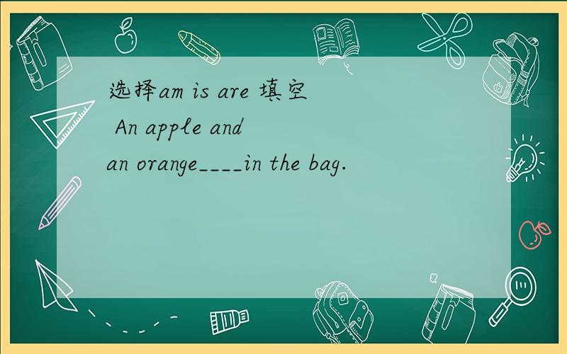 选择am is are 填空 An apple and an orange____in the bag.