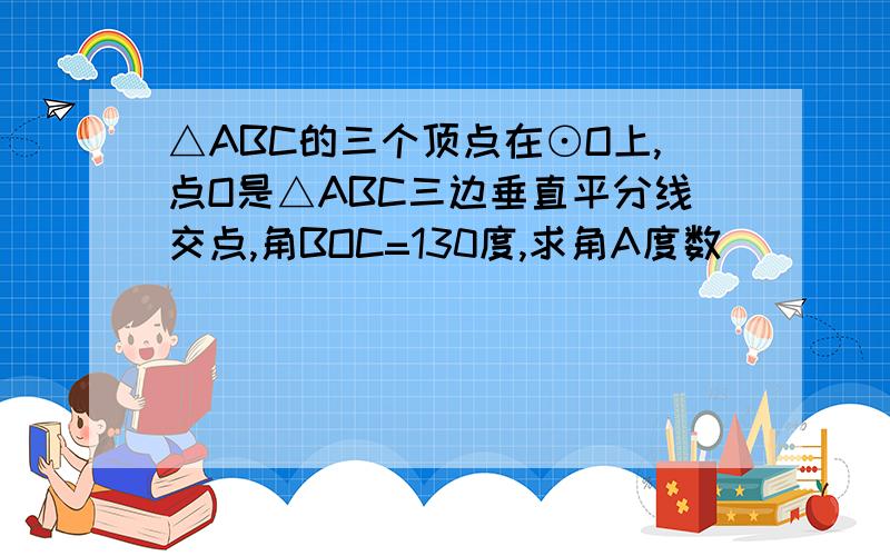 △ABC的三个顶点在⊙O上,点O是△ABC三边垂直平分线交点,角BOC=130度,求角A度数