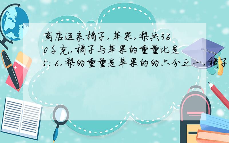 商店运来橘子,苹果,梨共360千克,橘子与苹果的重量比是5:6,梨的重量是苹果的的六分之一,橘子有多少千克