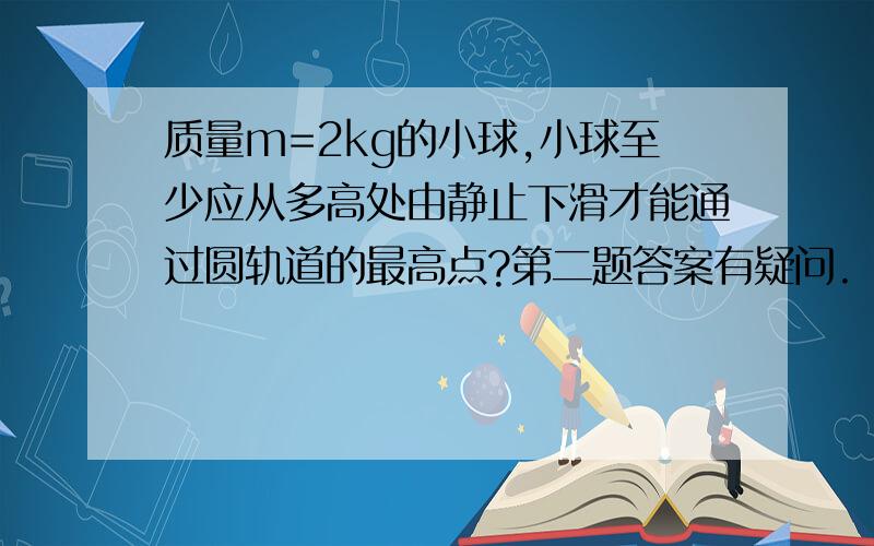 质量m=2kg的小球,小球至少应从多高处由静止下滑才能通过圆轨道的最高点?第二题答案有疑问.