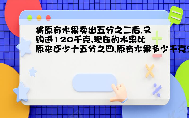 将原有水果卖出五分之二后,又购进120千克,现在的水果比原来还少十五分之四,原有水果多少千克?