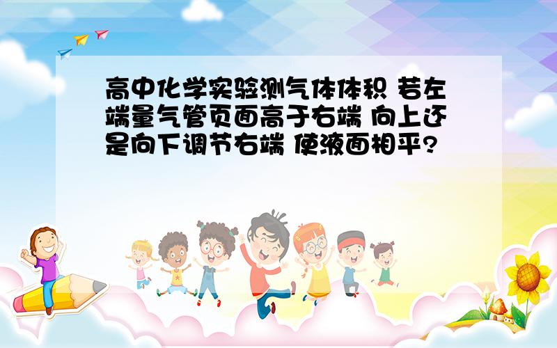 高中化学实验测气体体积 若左端量气管页面高于右端 向上还是向下调节右端 使液面相平?