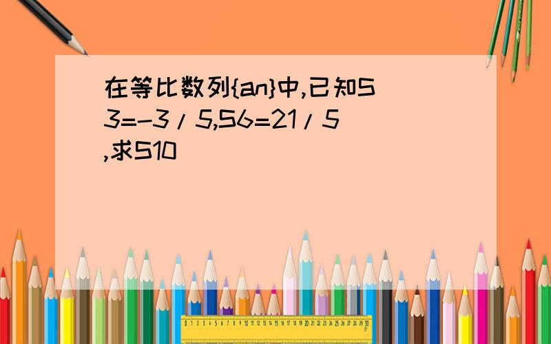 在等比数列{an}中,已知S3=-3/5,S6=21/5,求S10