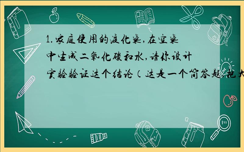 1.家庭使用的液化气,在空气中生成二氧化碳和水,请你设计实验验证这个结论（这是一个简答题,把大致步骤说出来就行了）.