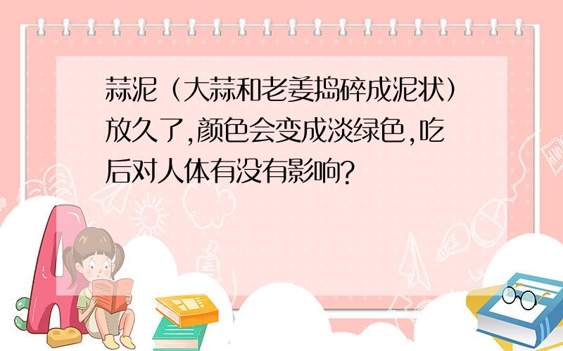 蒜泥（大蒜和老姜捣碎成泥状）放久了,颜色会变成淡绿色,吃后对人体有没有影响?