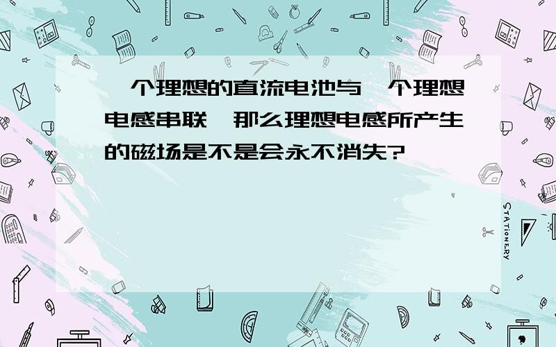 一个理想的直流电池与一个理想电感串联,那么理想电感所产生的磁场是不是会永不消失?