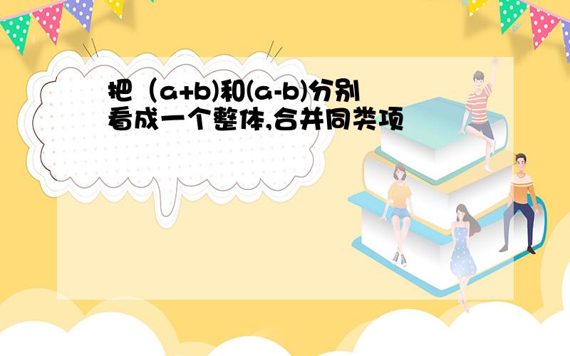 把（a+b)和(a-b)分别看成一个整体,合并同类项