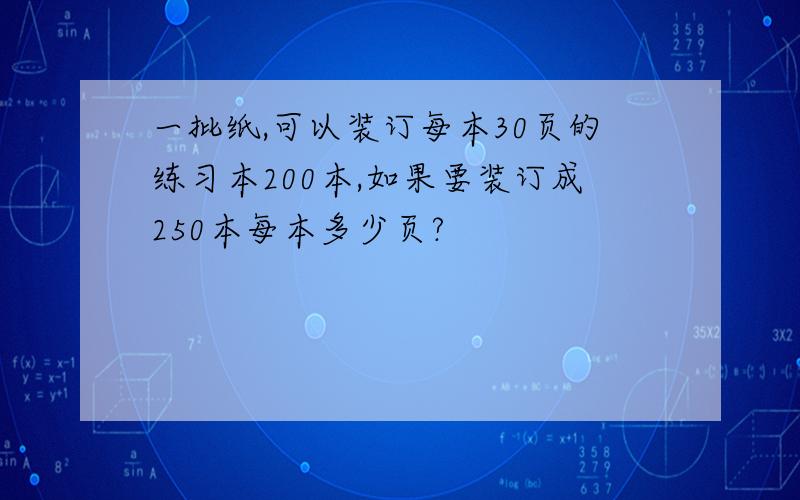 一批纸,可以装订每本30页的练习本200本,如果要装订成250本每本多少页?