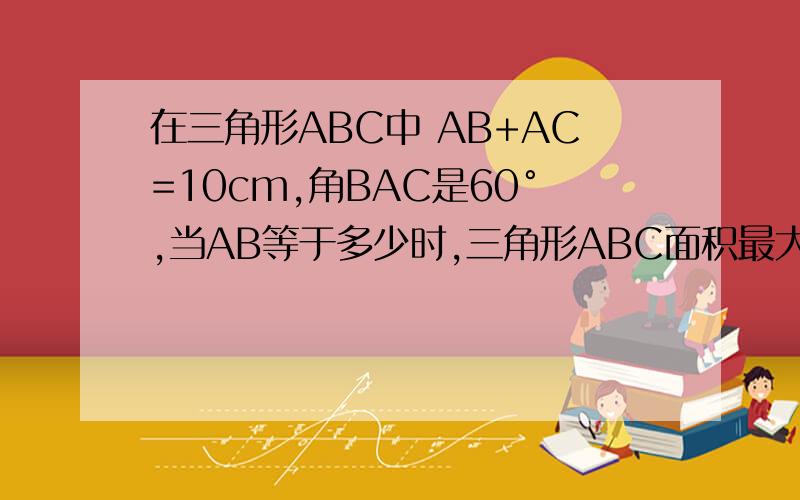 在三角形ABC中 AB+AC=10cm,角BAC是60°,当AB等于多少时,三角形ABC面积最大,最大面积是多少.