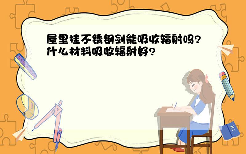 屋里挂不锈钢剑能吸收辐射吗?什么材料吸收辐射好?