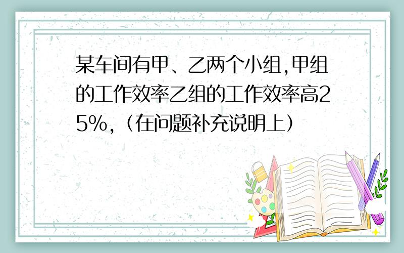 某车间有甲、乙两个小组,甲组的工作效率乙组的工作效率高25%,（在问题补充说明上）