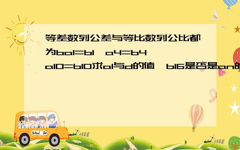 等差数列公差与等比数列公比都为ba1=b1,a4=b4,a10=b10求a1与d的值,b16是否是an的项,若是,是第几